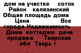 дом на участке 30 соток › Район ­ калязинский › Общая площадь дома ­ 73 › Цена ­ 1 600 000 - Все города Недвижимость » Дома, коттеджи, дачи продажа   . Тверская обл.,Тверь г.